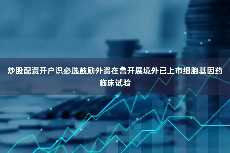 炒股配资开户识必选鼓励外资在鲁开展境外已上市细胞基因药临床试验