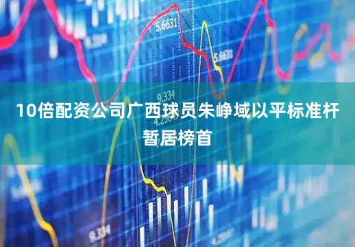 10倍配资公司广西球员朱峥域以平标准杆暂居榜首