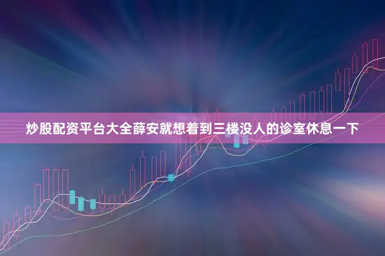 炒股配资平台大全薛安就想着到三楼没人的诊室休息一下