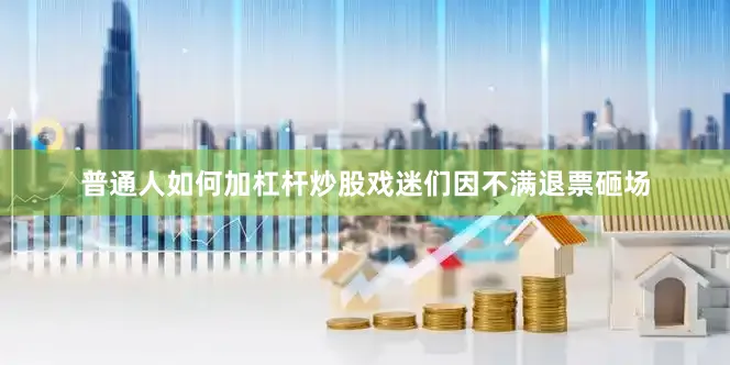 普通人如何加杠杆炒股戏迷们因不满退票砸场