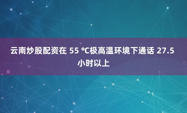云南炒股配资在 55 ℃极高温环境下通话 27.5 小时以上