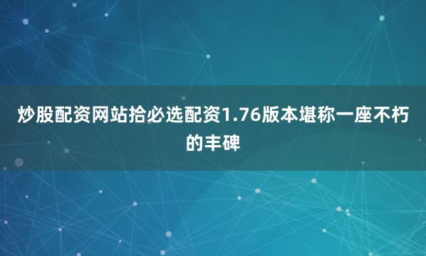 炒股配资网站拾必选配资1.76版本堪称一座不朽的丰碑