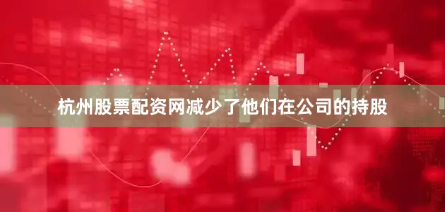 杭州股票配资网减少了他们在公司的持股