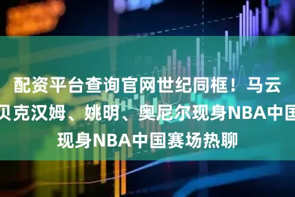 配资平台查询官网世纪同框！马云、成龙、贝克汉姆、姚明、奥尼尔现身NBA中国赛场热聊